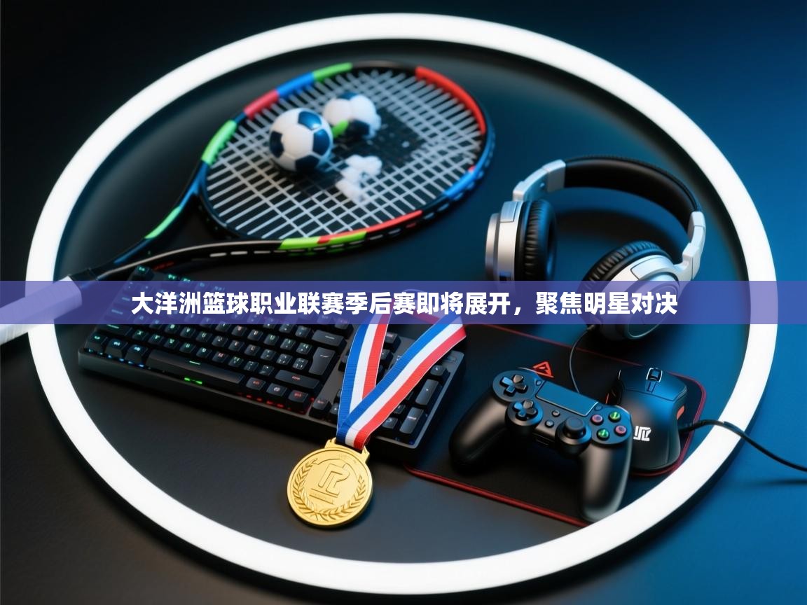 大洋洲篮球职业联赛季后赛即将展开,聚焦明星对决 第2张